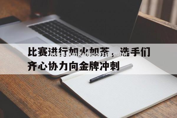 米兰体育-比赛进行如火如荼，选手们齐心协力向金牌冲刺