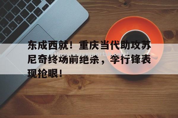 米兰体育-东成西就！重庆当代助攻苏尼奇终场前绝杀，李行锋表现抢眼！