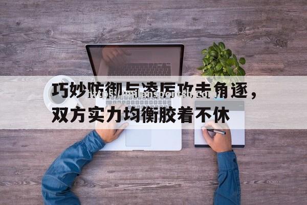 巧妙防御与凌厉攻击角逐，双方实力均衡胶着不休